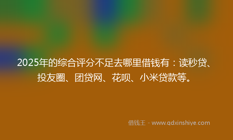 2025年的综合评分不足去哪里借钱有：读秒贷、投友圈、团贷网、花呗、小米贷款等。