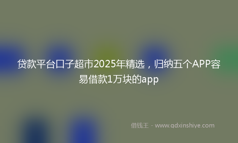 贷款平台口子超市2025年精选，归纳五个APP容易借款1万块的app