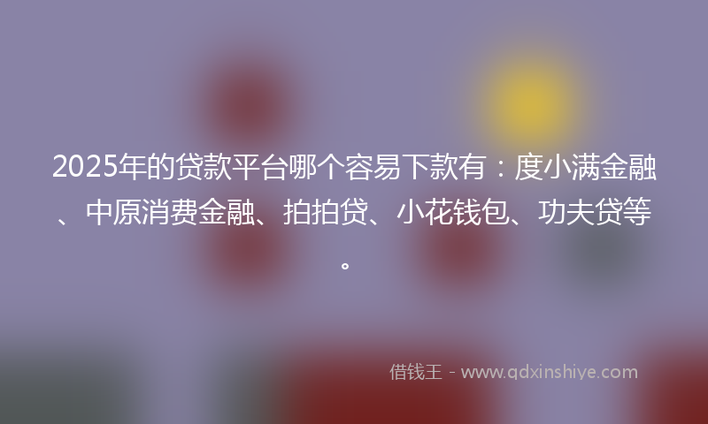 2025年的贷款平台哪个容易下款有：度小满金融、中原消费金融、拍拍贷、小花钱包、功夫贷等。