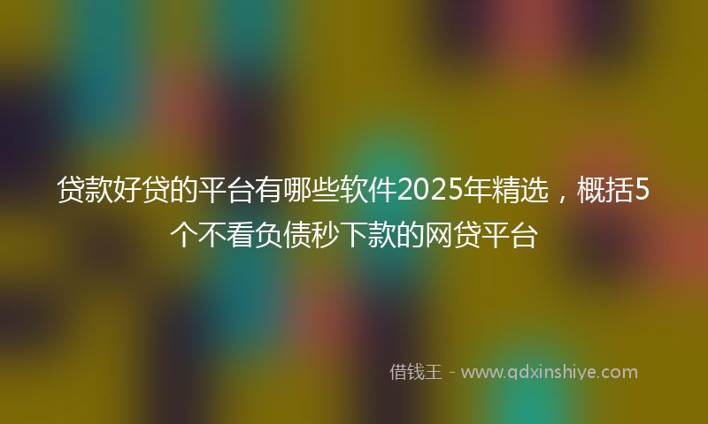 贷款好贷的平台有哪些软件2025年精选，概括5个不看负债秒下款的网贷平台