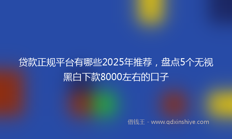 贷款正规平台有哪些2025年推荐，盘点5个无视黑白下款8000左右的口子
