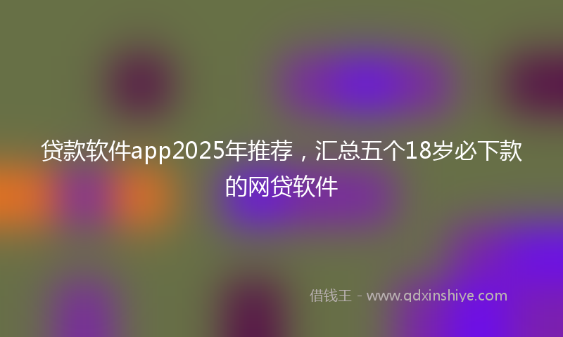 贷款软件app2025年推荐，汇总五个18岁必下款的网贷软件