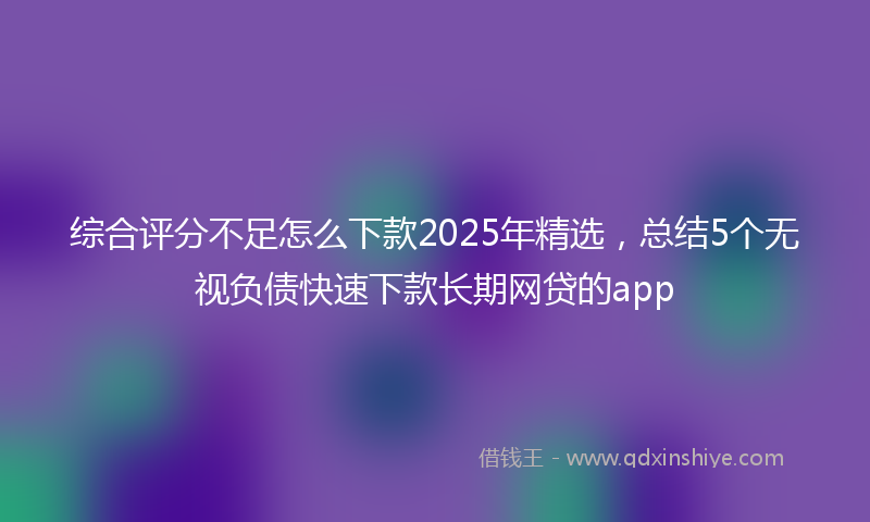 综合评分不足怎么下款2025年精选，总结5个无视负债快速下款长期网贷的app