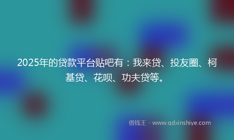 2025年的贷款平台贴吧有：我来贷、投友圈、柯基贷、花呗、功夫贷等。