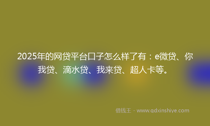 2025年的网贷平台口子怎么样了有：e微贷、你我贷、滴水贷、我来贷、超人卡等。
