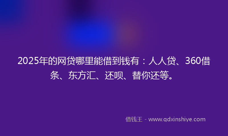 2025年的网贷哪里能借到钱有：人人贷、360借条、东方汇、还呗、替你还等。
