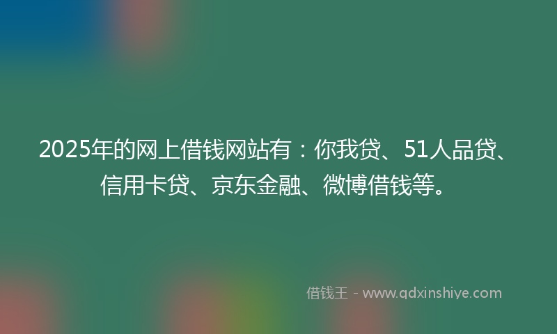 2025年的网上借钱网站有：你我贷、51人品贷、信用卡贷、京东金融、微博借钱等。
