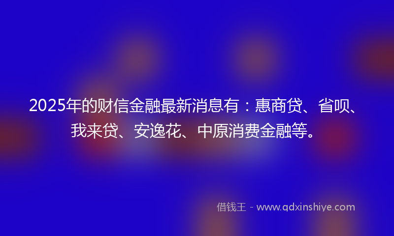 2025年的财信金融最新消息有：惠商贷、省呗、我来贷、安逸花、中原消费金融等。