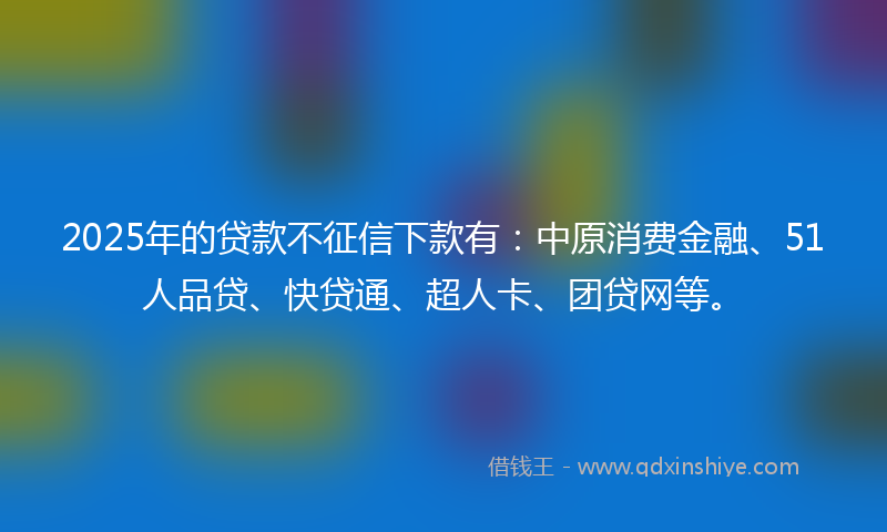 2025年的贷款不征信下款有：中原消费金融、51人品贷、快贷通、超人卡、团贷网等。