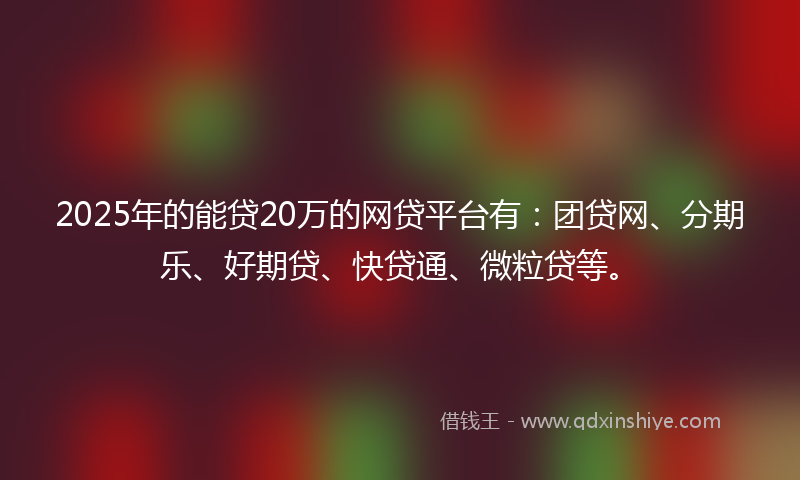 2025年的能贷20万的网贷平台有：团贷网、分期乐、好期贷、快贷通、微粒贷等。