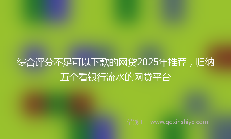 综合评分不足可以下款的网贷2025年推荐，归纳五个看银行流水的网贷平台