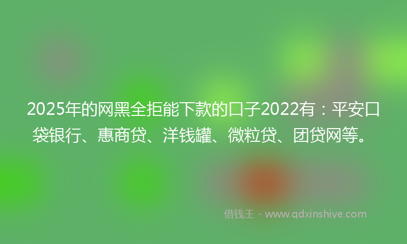 2025年的网黑全拒能下款的口子2022有：平安口袋银行、惠商贷、洋钱罐、微粒贷、团贷网等。