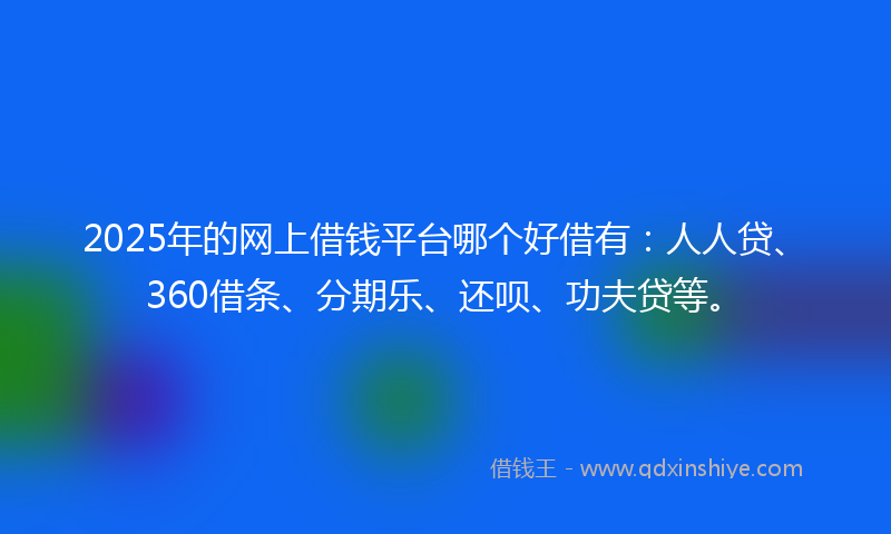 2025年的网上借钱平台哪个好借有：人人贷、360借条、分期乐、还呗、功夫贷等。