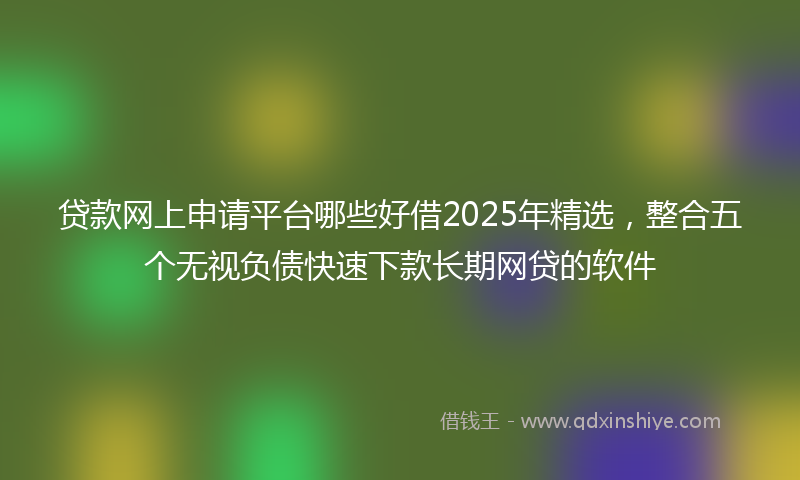 贷款网上申请平台哪些好借2025年精选，整合五个无视负债快速下款长期网贷的软件