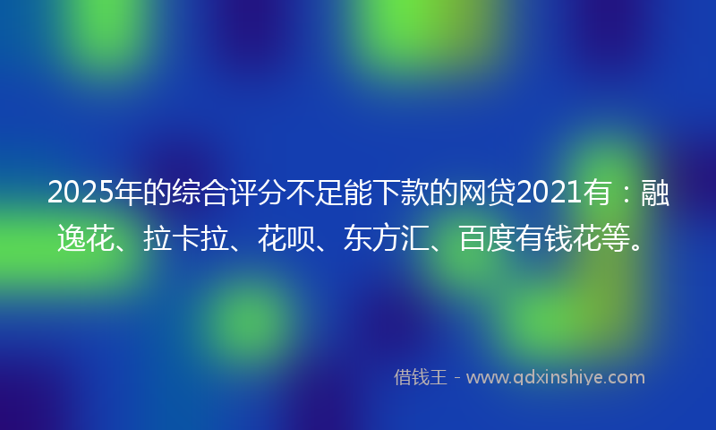 2025年的综合评分不足能下款的网贷2021有：融逸花、拉卡拉、花呗、东方汇、百度有钱花等。
