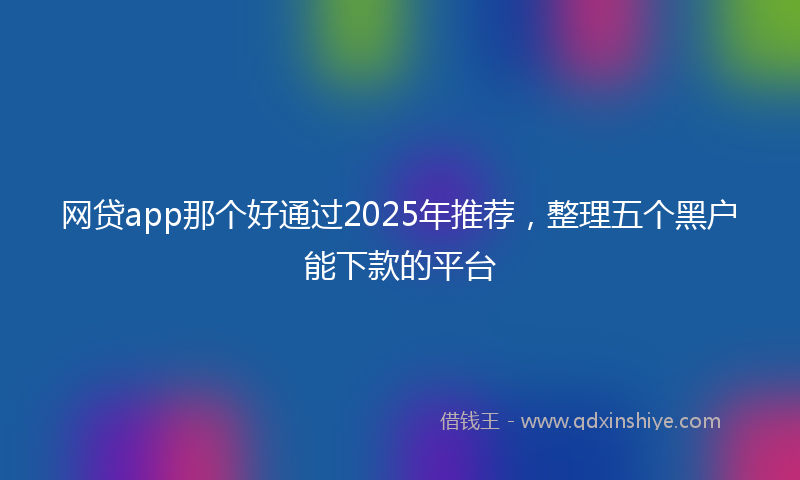 网贷app那个好通过2025年推荐，整理五个黑户能下款的平台