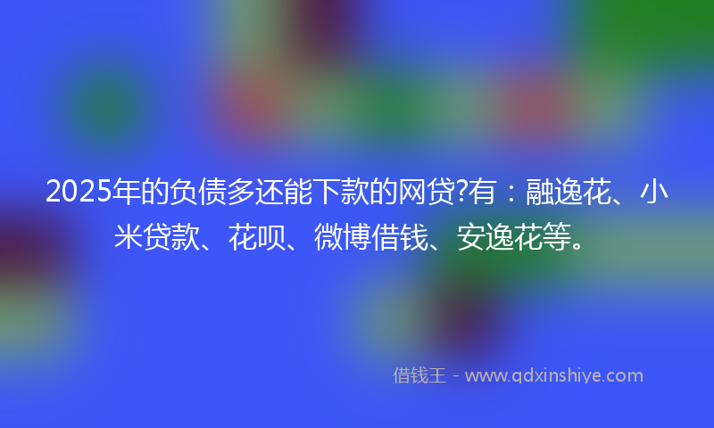 2025年的负债多还能下款的网贷?有：融逸花、小米贷款、花呗、微博借钱、安逸花等。