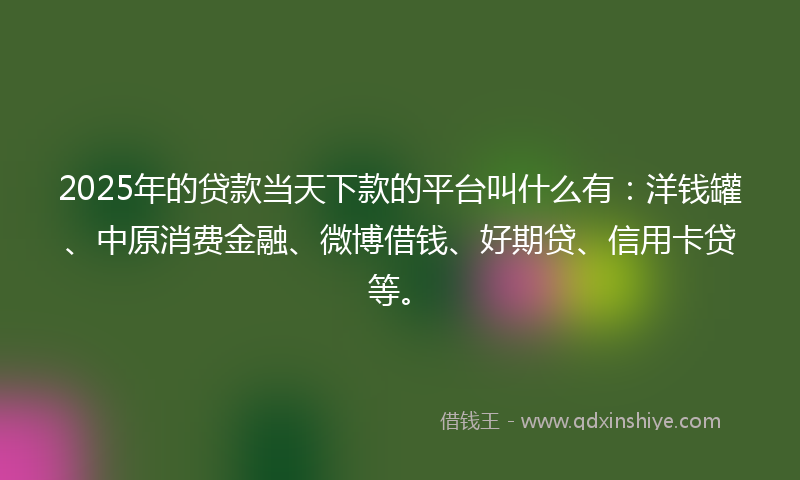 2025年的贷款当天下款的平台叫什么有：洋钱罐、中原消费金融、微博借钱、好期贷、信用卡贷等。
