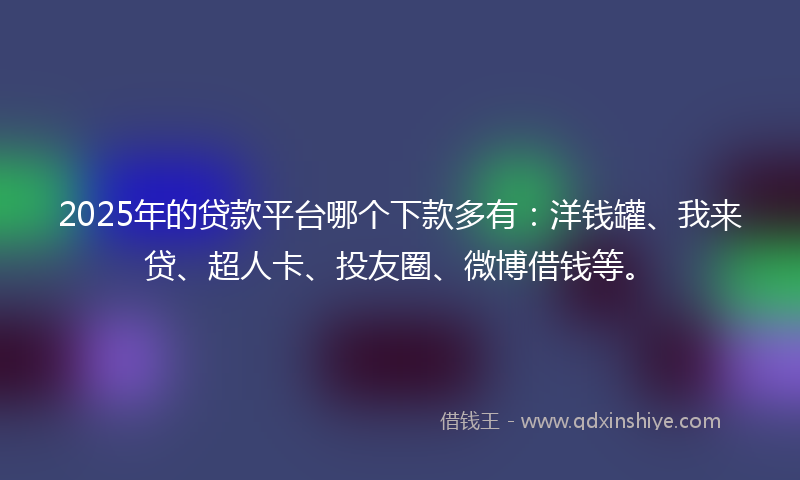 2025年的贷款平台哪个下款多有：洋钱罐、我来贷、超人卡、投友圈、微博借钱等。