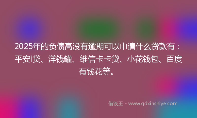 2025年的负债高没有逾期可以申请什么贷款有：平安i贷、洋钱罐、维信卡卡贷、小花钱包、百度有钱花等。