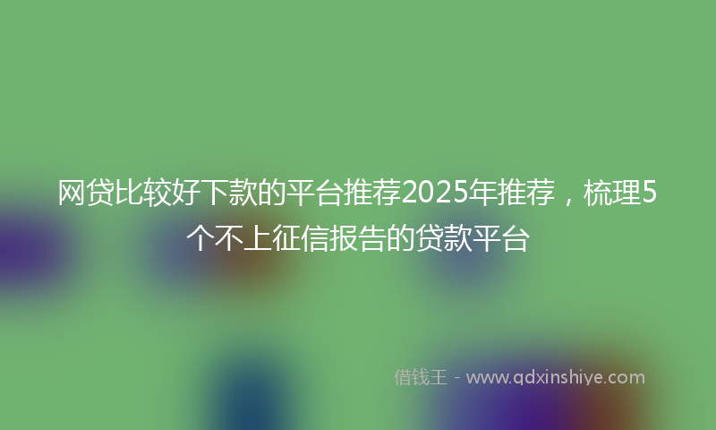 网贷比较好下款的平台推荐2025年推荐，梳理5个不上征信报告的贷款平台