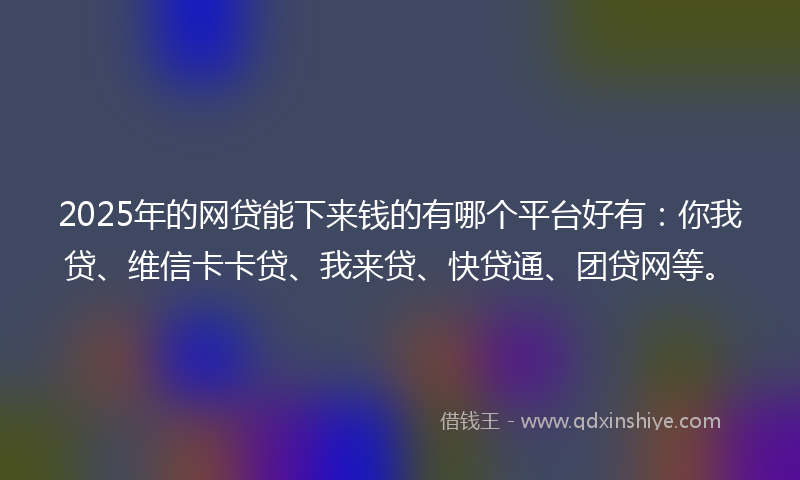 2025年的网贷能下来钱的有哪个平台好有：你我贷、维信卡卡贷、我来贷、快贷通、团贷网等。
