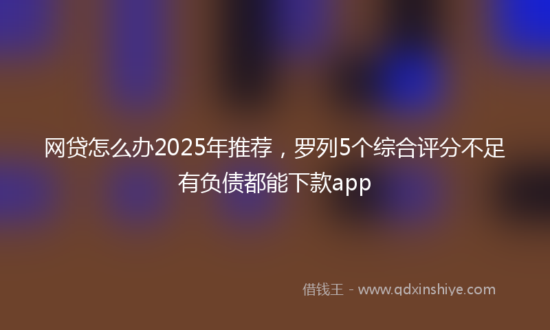 网贷怎么办2025年推荐，罗列5个综合评分不足有负债都能下款app