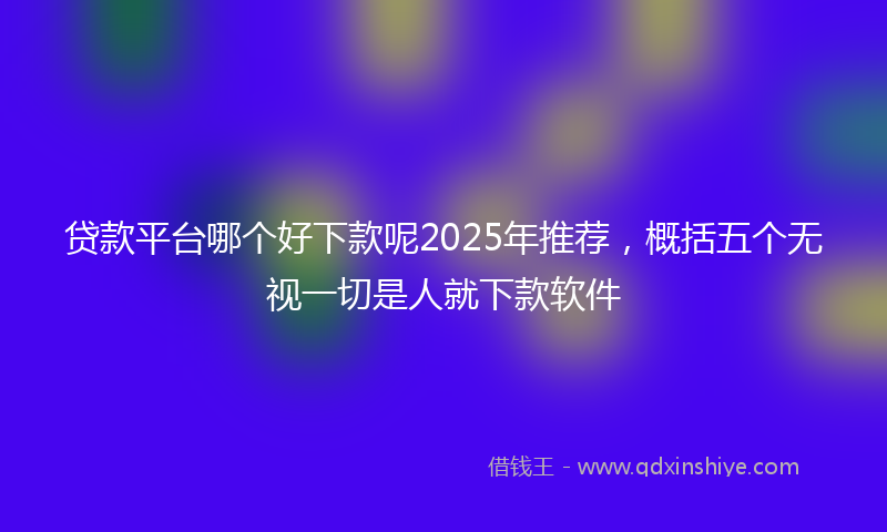 贷款平台哪个好下款呢2025年推荐，概括五个无视一切是人就下款软件