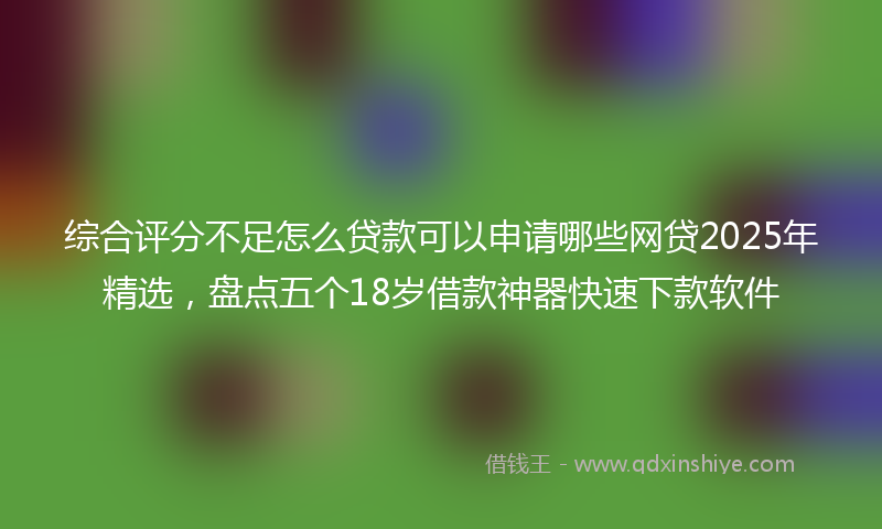 综合评分不足怎么贷款可以申请哪些网贷2025年精选，盘点五个18岁借款神器快速下款软件