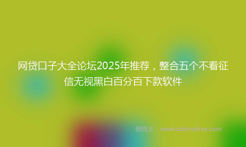 网贷口子大全论坛2025年推荐，整合五个不看征信无视黑白百分百下款软件