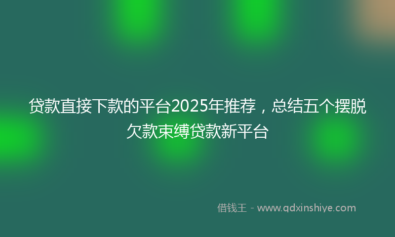 贷款直接下款的平台2025年推荐，总结五个摆脱欠款束缚贷款新平台