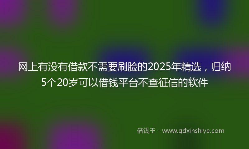 网上有没有借款不需要刷脸的2025年精选，归纳5个20岁可以借钱平台不查征信的软件