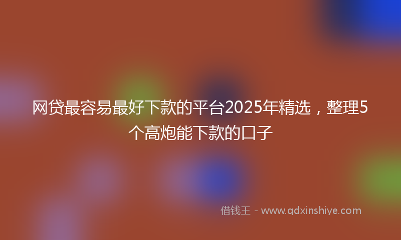 网贷最容易最好下款的平台2025年精选，整理5个高炮能下款的口子