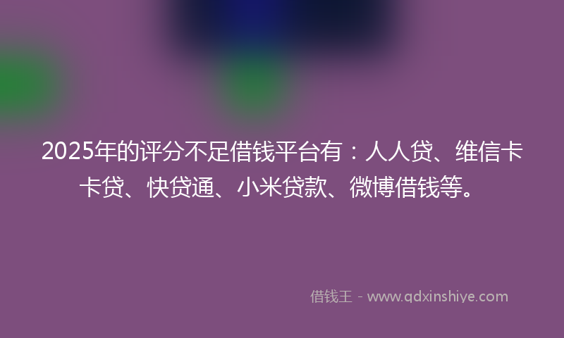 2025年的评分不足借钱平台有：人人贷、维信卡卡贷、快贷通、小米贷款、微博借钱等。