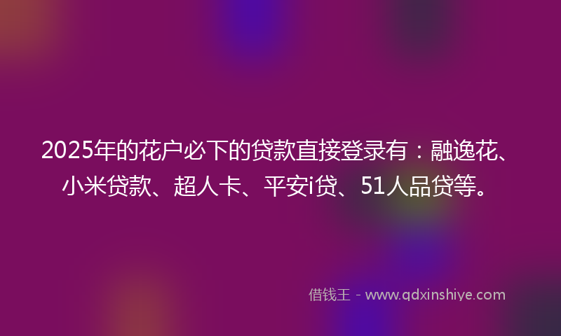 2025年的花户必下的贷款直接登录有：融逸花、小米贷款、超人卡、平安i贷、51人品贷等。
