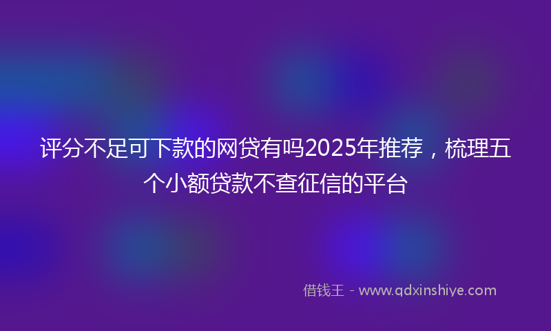 评分不足可下款的网贷有吗2025年推荐，梳理五个小额贷款不查征信的平台