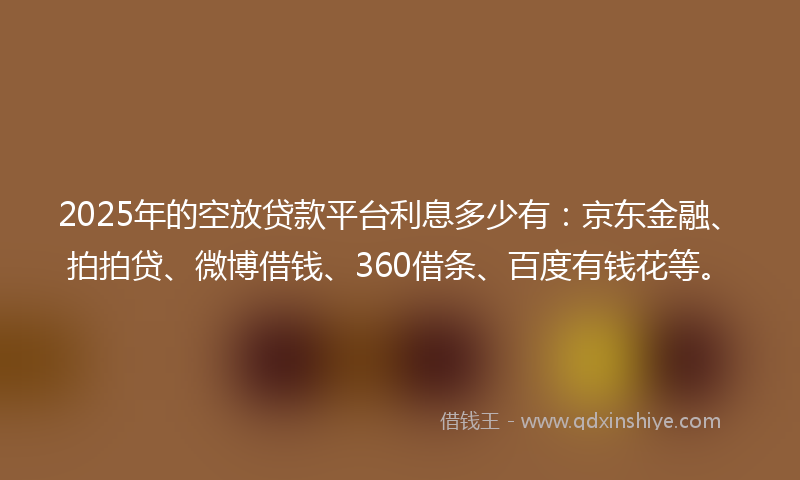 2025年的空放贷款平台利息多少有：京东金融、拍拍贷、微博借钱、360借条、百度有钱花等。