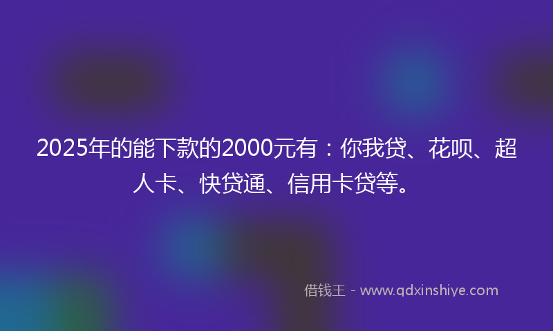 2025年的能下款的2000元有：你我贷、花呗、超人卡、快贷通、信用卡贷等。