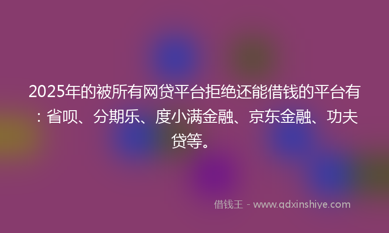 2025年的被所有网贷平台拒绝还能借钱的平台有：省呗、分期乐、度小满金融、京东金融、功夫贷等。