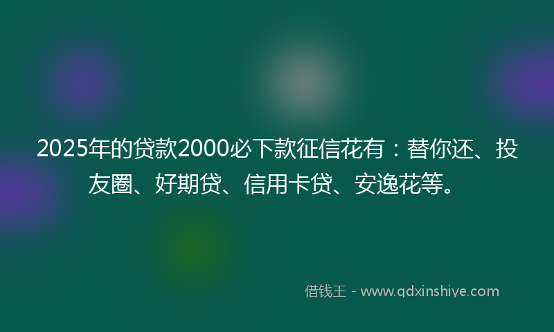 2025年的贷款2000必下款征信花有：替你还、投友圈、好期贷、信用卡贷、安逸花等。