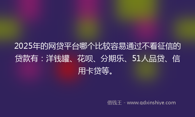 2025年的网贷平台哪个比较容易通过不看征信的贷款有：洋钱罐、花呗、分期乐、51人品贷、信用卡贷等。