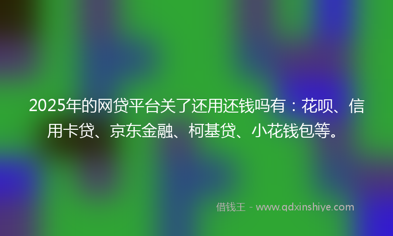 2025年的网贷平台关了还用还钱吗有：花呗、信用卡贷、京东金融、柯基贷、小花钱包等。