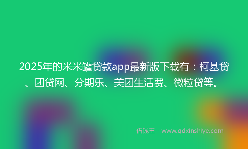 2025年的米米罐贷款app最新版下载有：柯基贷、团贷网、分期乐、美团生活费、微粒贷等。