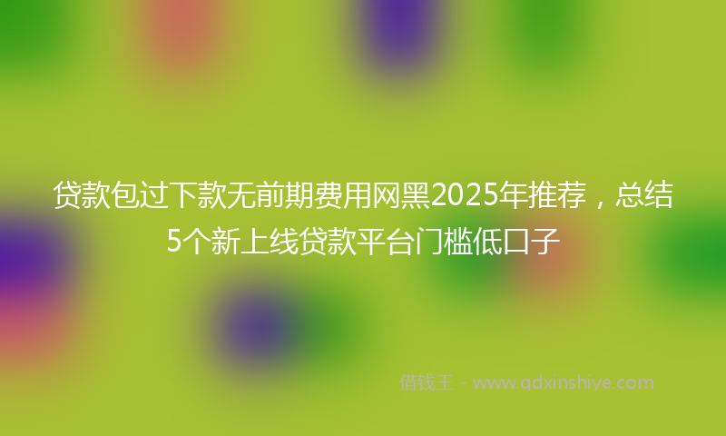 贷款包过下款无前期费用网黑2025年推荐，总结5个新上线贷款平台门槛低口子