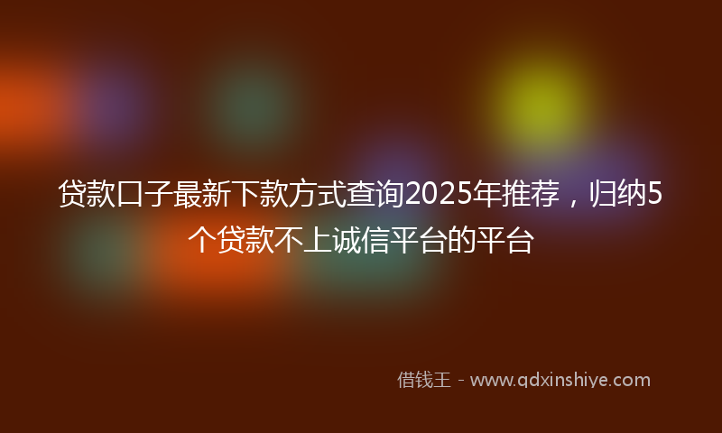 贷款口子最新下款方式查询2025年推荐，归纳5个贷款不上诚信平台的平台