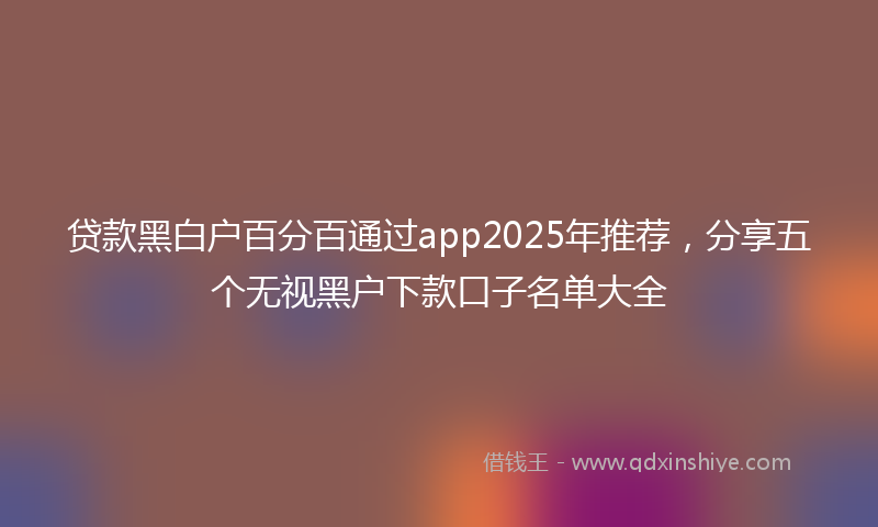 贷款黑白户百分百通过app2025年推荐，分享五个无视黑户下款口子名单大全