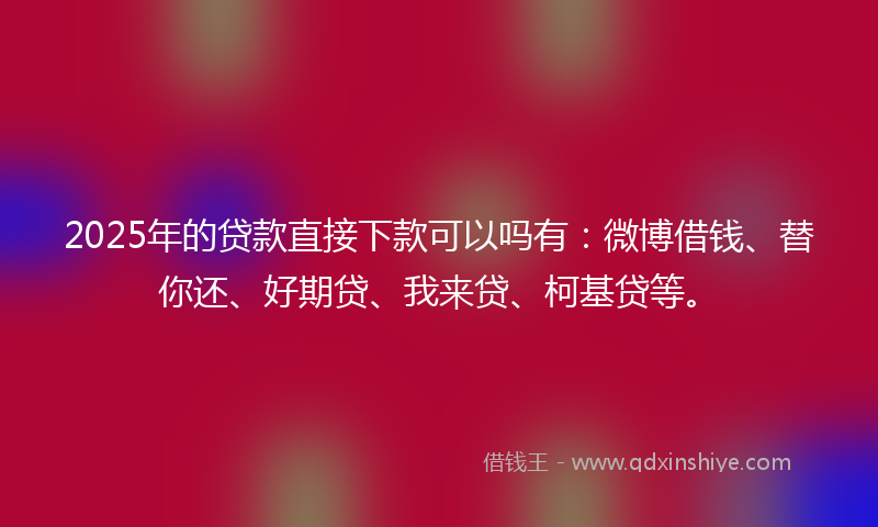 2025年的贷款直接下款可以吗有：微博借钱、替你还、好期贷、我来贷、柯基贷等。