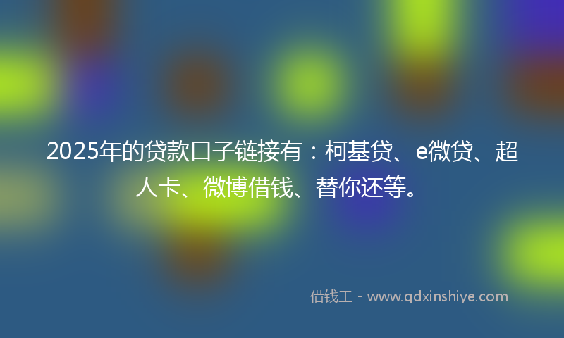 2025年的贷款口子链接有：柯基贷、e微贷、超人卡、微博借钱、替你还等。