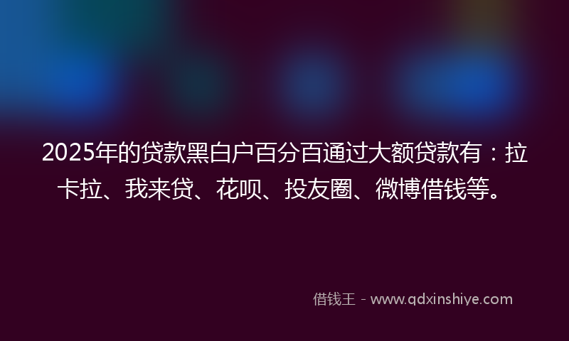 2025年的贷款黑白户百分百通过大额贷款有：拉卡拉、我来贷、花呗、投友圈、微博借钱等。