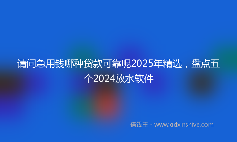 请问急用钱哪种贷款可靠呢2025年精选，盘点五个2024放水软件